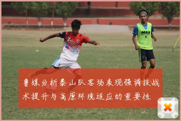 鲁媒分析泰山队客场表现强调技战术提升与高原环境适应的重要性